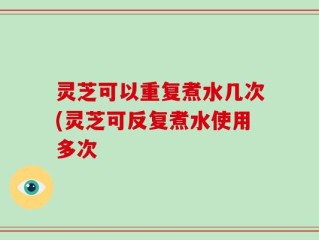 灵芝可以重复煮水几次(灵芝可反复煮水使用多次
