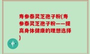 寿参泰灵芝孢子粉(寿参泰灵芝孢子粉——提高身体健康的理想选择)