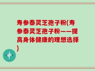 寿参泰灵芝孢子粉(寿参泰灵芝孢子粉——提高身体健康的理想选择)