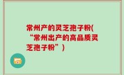 常州产的灵芝孢子粉(“常州出产的高品质灵芝孢子粉”)