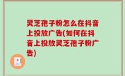 灵芝孢子粉怎么在抖音上投放广告(如何在抖音上投放灵芝孢子粉广告)