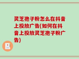 灵芝孢子粉怎么在抖音上投放广告(如何在抖音上投放灵芝孢子粉广告)