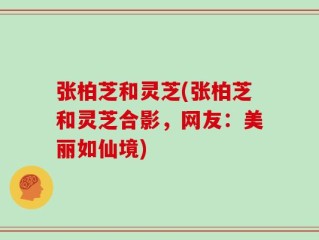 张柏芝和灵芝(张柏芝和灵芝合影，网友：美丽如仙境)