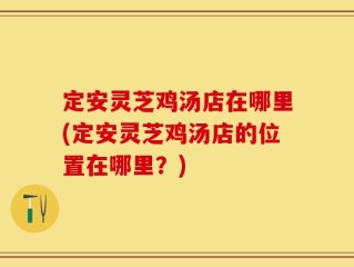 定安灵芝鸡汤店在哪里(定安灵芝鸡汤店的位置在哪里？)