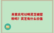 鼻窦炎可以喝灵芝破壁粉吗？灵芝有什么价值
