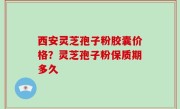 西安灵芝孢子粉胶囊价格？灵芝孢子粉保质期多久