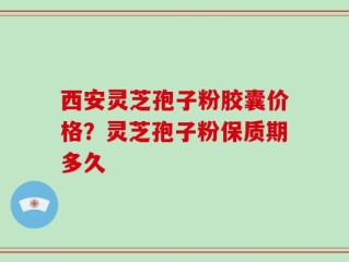 西安灵芝孢子粉胶囊价格？灵芝孢子粉保质期多久