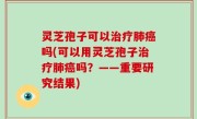 灵芝孢子可以治疗肺癌吗(可以用灵芝孢子治疗肺癌吗？——重要研究结果)