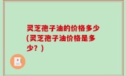 灵芝孢子油的价格多少(灵芝孢子油价格是多少？)