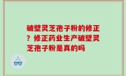 破壁灵芝孢子粉的修正？修正药业生产破壁灵芝孢子粉是真的吗