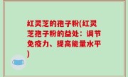 红灵芝的孢子粉(红灵芝孢子粉的益处：调节免疫力、提高能量水平)