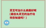 灵芝可治什么病最好呢(最佳丸灵芝的治疗功效你知道吗？)