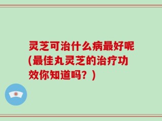 灵芝可治什么病最好呢(最佳丸灵芝的治疗功效你知道吗？)