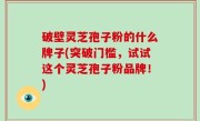 破壁灵芝孢子粉的什么牌子(突破门槛，试试这个灵芝孢子粉品牌！)