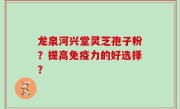 龙泉河兴堂灵芝孢子粉？提高免疫力的好选择？