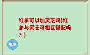 红参可以加灵芝吗(红参与灵芝可相互搭配吗？)