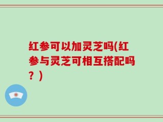 红参可以加灵芝吗(红参与灵芝可相互搭配吗？)