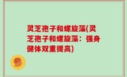灵芝孢子和螺旋藻(灵芝孢子和螺旋藻：强身健体双重提高)