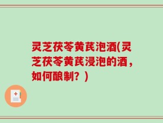 灵芝茯苓黄芪泡酒(灵芝茯苓黄芪浸泡的酒，如何酿制？)