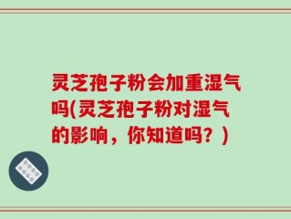 灵芝孢子粉会加重湿气吗(灵芝孢子粉对湿气的影响，你知道吗？)