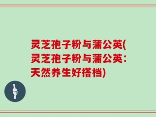 灵芝孢子粉与蒲公英(灵芝孢子粉与蒲公英：天然养生好搭档)