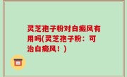 灵芝孢子粉对白癜风有用吗(灵芝孢子粉：可治白癜风！)