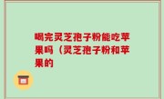 喝完灵芝孢子粉能吃苹果吗（灵芝孢子粉和苹果的