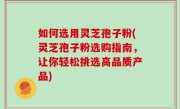 如何选用灵芝孢子粉(灵芝孢子粉选购指南，让你轻松挑选高品质产品)