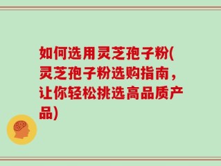 如何选用灵芝孢子粉(灵芝孢子粉选购指南，让你轻松挑选高品质产品)