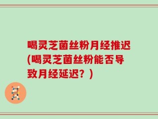 喝灵芝菌丝粉月经推迟(喝灵芝菌丝粉能否导致月经延迟？)