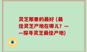 灵芝那里的最好 (最佳灵芝产地在哪儿？——探寻灵芝最佳产地)