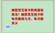 破壁灵芝孢子粉用量和用法？破壁灵芝孢子粉每天服用几次，每次服多少