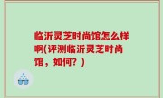 临沂灵芝时尚馆怎么样啊(评测临沂灵芝时尚馆，如何？)