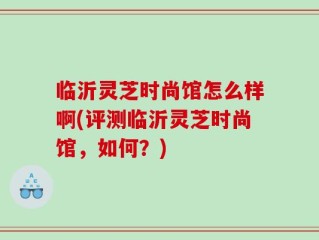 临沂灵芝时尚馆怎么样啊(评测临沂灵芝时尚馆，如何？)