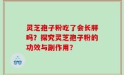 灵芝孢子粉吃了会长胖吗？探究灵芝孢子粉的功效与副作用？
