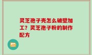 灵芝孢子壳怎么破壁加工？灵芝孢子粉的制作配方
