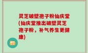 灵芝破壁孢子粉仙庆堂(仙庆堂推出破壁灵芝孢子粉，补气养生更健康)
