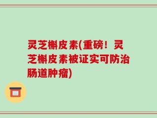 灵芝槲皮素(重磅！灵芝槲皮素被证实可防治肠道肿瘤)