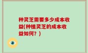 种灵芝需要多少成本收益(种植灵芝的成本收益如何？)