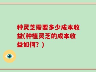 种灵芝需要多少成本收益(种植灵芝的成本收益如何？)