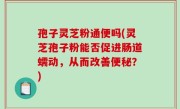 孢子灵芝粉通便吗(灵芝孢子粉能否促进肠道蠕动，从而改善便秘？)