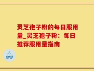 灵芝孢子粉的每日服用量_灵芝孢子粉：每日推荐服用量指南