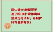 同仁堂trt破壁灵芝孢子粉(同仁堂推出破壁灵芝孢子粉，开启护肝养生新时代)