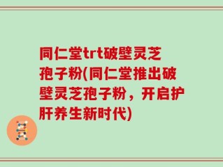 同仁堂trt破壁灵芝孢子粉(同仁堂推出破壁灵芝孢子粉，开启护肝养生新时代)