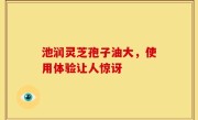 池润灵芝孢子油大，使用体验让人惊讶