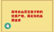 探寻白山灵芝孢子粉的优质产地，满足你的品质追求