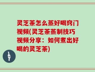 灵芝茶怎么蒸好喝窍门视频(灵芝茶蒸制技巧视频分享：如何煮出好喝的灵芝茶)