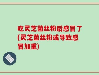 吃灵芝菌丝粉后感冒了(灵芝菌丝粉或导致感冒加重)