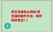 灵芝泡酒怎么切好(灵芝酒的制作方法：如何切好灵芝？)