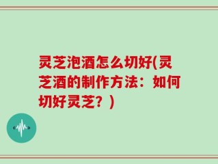 灵芝泡酒怎么切好(灵芝酒的制作方法：如何切好灵芝？)